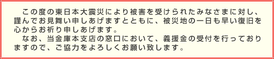 この度の東日本大震災により被害を受けられたみなさまに対し、謹んでお見舞い申しあげますとともに、被災地の一日も早い復旧を心からお祈り申しあげます。<br>
なお、当金庫本支店の窓口において、義援金の受付を行っておりますので、ご協力をよろしくお願い致します。